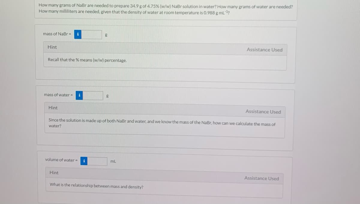 How many grams of NaBr are needed to prepare 34.9 g of 4.75% (w/w) NaBr solution in water? How many grams of water are needed?
How many milliliters are needed, given that the density of water at room temperature is 0.988g mL?
mass of NaBr =
Hint
Assistance Used
Recall that the % means (w/w) percentage.
mass of water =
Hint
Assistance Used
Since the solution is made up of both NaBr and water, and we know the mass of the NaBr, how can we calculate the mass of
water?
volume of water =
mL
Hint
Assistance Used
What is the relationship between mass and density?
