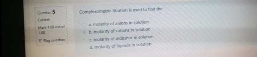 Question 5
Complexometric titration is used to find the
Correct
Mark 1.00 out of
a. molarity of anions in solution
1.00
b. molarity of cations in solution
P Flag question
c. molarity of indicator in solution
d. molarity of ligands in solution
