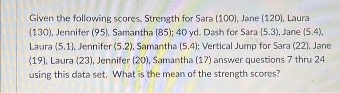 Given the following scores, Strength for Sara (100), Jane (120), Laura
(130), Jennifer (95), Samantha (85); 40 yd. Dash for Sara (5.3), Jane (5.4),
Laura (5.1), Jennifer (5.2), Samantha (5.4); Vertical Jump for Sara (22), Jane
(19), Laura (23), Jennifer (20), Samantha (17) answer questions 7 thru 24
using this data set. What is the mean of the strength scores?