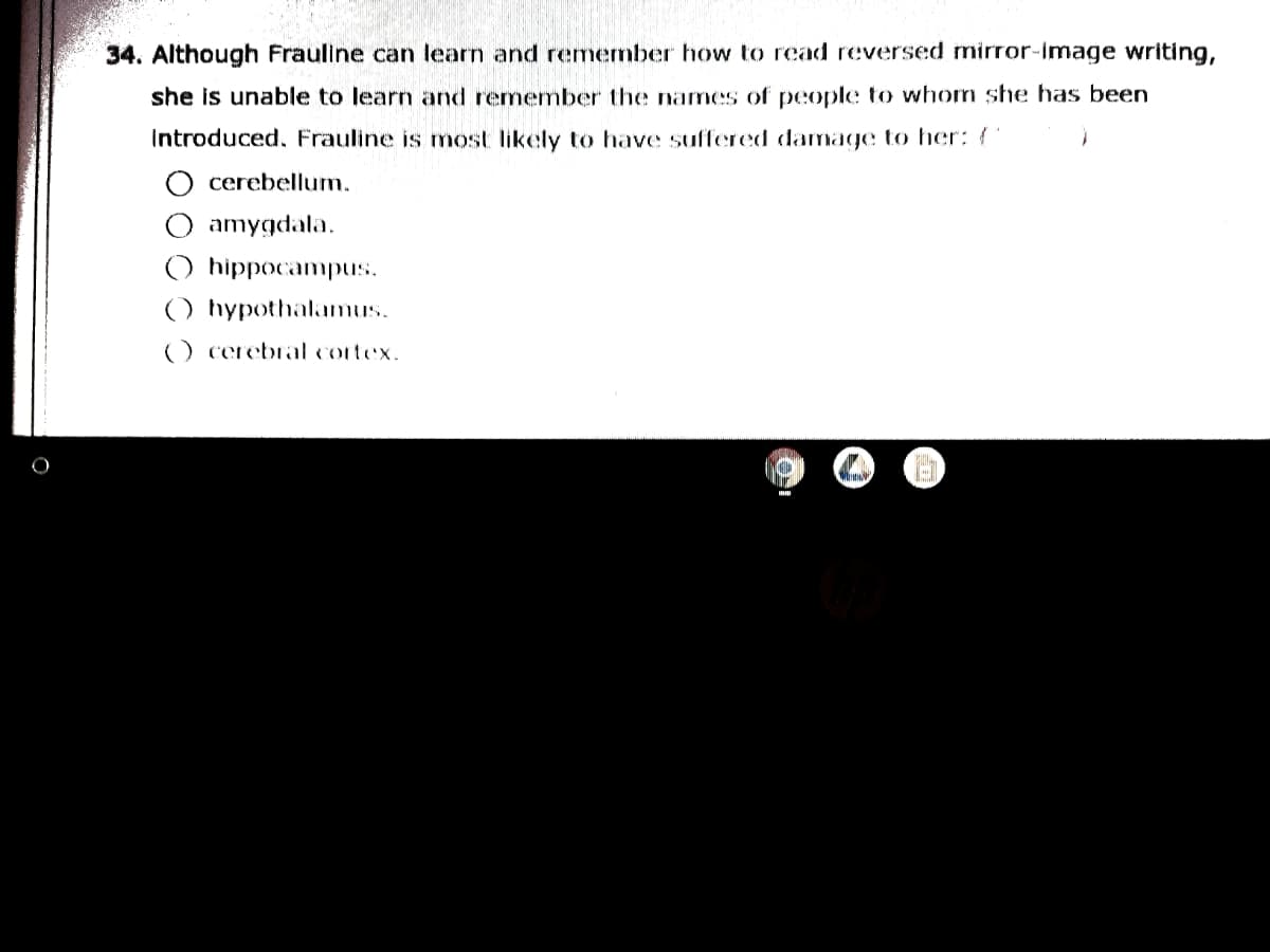 34. Although Frauline can learn and remenber how to read reversed mirror-image writing,
she is unable to learn and remember the nams of people to whom sthe has been
Introduced, Frauline is most likely to have suffered damage to her: (
cerebellum.
amygdala.
hippocampus.
() hypothalamus.
) cerebral cortex.
