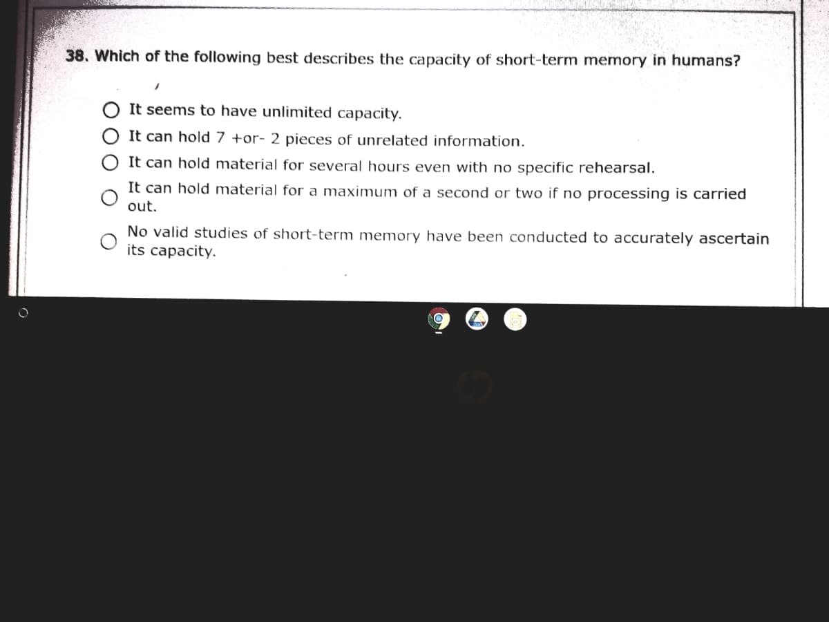 38. Which of the following best describes the capacity of short-term memory in humans?
It seems to have unlimited capacity.
It can hold 7 +or- 2 pieces of unrelated information.
It can hold material for several hours even with no specific rehearsal.
It can hold material for a maximum of a second or two if no processing is carried
out.
No valid studies of short-term memory have been conducted to accurately ascertain
its capacity.
