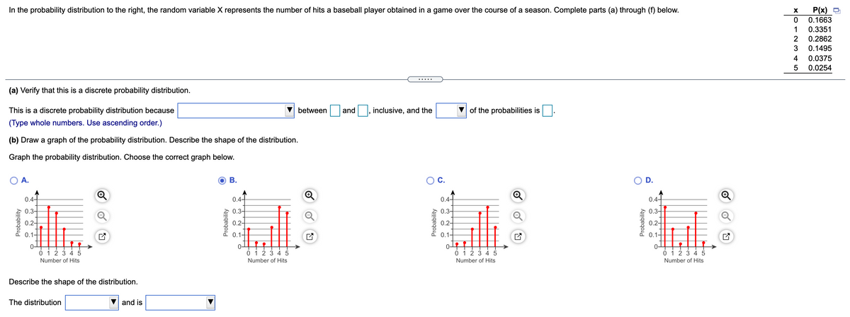 In the probability distribution to the right, the random variable X represents the number of hits a baseball player obtained in a game over the course of a season. Complete parts (a) through (f) below.
P(x)
0.1663
1
0.3351
2
0.2862
0.1495
4
0.0375
0.0254
.....
(a) Verify that this is a discrete probability distribution.
This is a discrete probability distribution because
between
and
inclusive, and the
of the probabilities is
(Type whole numbers. Use ascending order.)
(b) Draw a graph of the probability distribution. Describe the shape of the distribution.
Graph the probability distribution. Choose the correct graph below.
A.
В.
OC.
0.4-
0.4-
0.4-
0.4-
0.3-
0.3-
0.3-
0.3-
0.2-
0.2-
0.2-
0.2-
0.1-
0.1-
0.1-
0.1-
to
0 1 2 3 45
0 1 23 45
0 1 2 345
0 1 2 3 4 5
Number of Hits
Number of Hits
Number of Hits
Number of Hits
Describe the shape of the distribution.
The distribution
and is
Probability
Probability
Probability
Probability
D.
