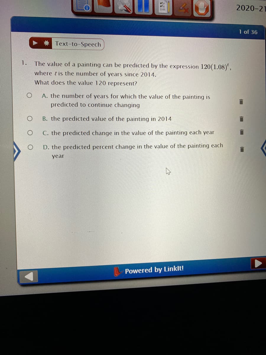 2020-21
1 of 36
Text-to-Speech
1.
The value of a painting can be predicted by the expression 120(1.08)',
where tis the number of years since 2014.
What does the value 120 represent?
A. the number of years for which the value of the painting is
predicted to continue changing
B. the predicted value of the painting in 2014
C. the predicted change in the value of the painting each year
D. the predicted percent change in the value of the painting each
year
Powered by Linklt!
