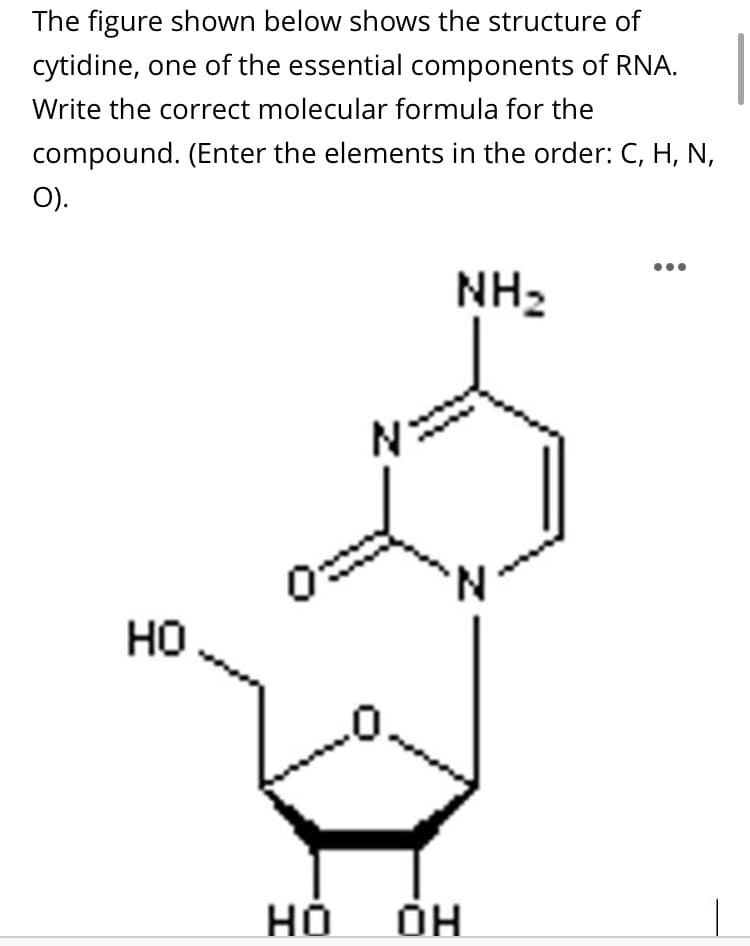 The figure shown below shows the structure of
cytidine, one of the essential components of RNA.
Write the correct molecular formula for the
compound. (Enter the elements in the order: C, H, N,
O).
NH2
N.
но
но
