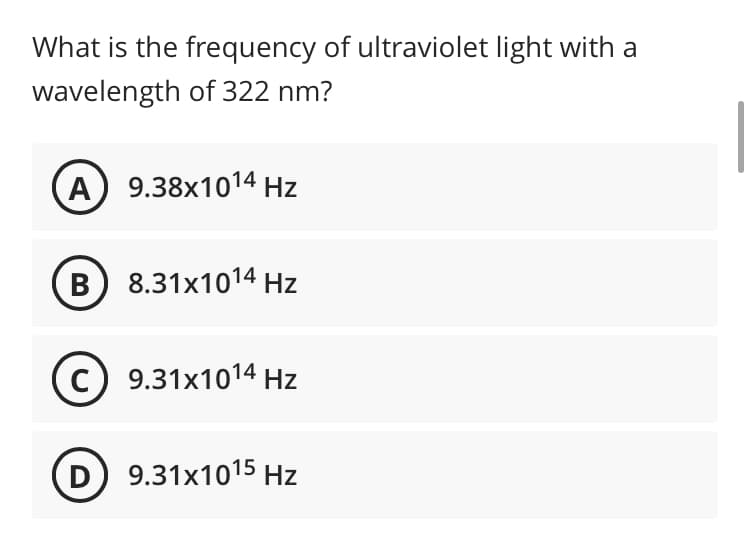 What is the frequency of ultraviolet light with a
wavelength of 322 nm?
A) 9.38x1014 Hz
B) 8.31x1014 Hz
c) 9.31x1014 Hz
D 9.31x1015 Hz
