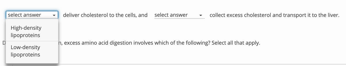 select answer
deliver cholesterol to the cells, and
select answer
collect excess cholesterol and transport it to the liver.
High-density
lipoproteins
n, excess amino acid digestion involves which of the following? Select all that apply.
Low-density
lipoproteins

