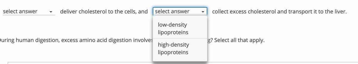 select answer
deliver cholesterol to the cells, and
select answer
collect excess cholesterol and transport it to the liver.
low-density
lipoproteins
ouring human digestion, excess amino acid digestion involves
g? Select all that apply.
high-density
lipoproteins
