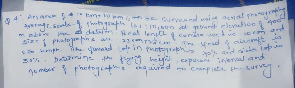 0 4: Anarea ļ* km20 jem is TO be surrered wsi ng acrial photogd
Average scale photograph is !:)0,500 af ground elevation f g
the a datym: ocal lenyth g camera uocd us 20cm
m abore
size 3 Photographe
2 70 kmph. The foward Lop in
30% . Determine the flying height ,exposune interval and
and
The speed f aircoaft io
70% and side opio
aru
23cm723 cm
photographics
nu mber 8 photograph's required
suny
to complete the s4
