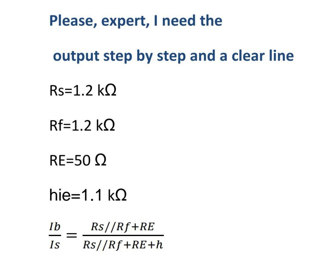 Please, expert, I need the
output step by step and a clear line
Rs=1.2 KQ
Rf=1.2 KQ
RE=50 Q
hie-1.1 kQ
Ib Rs//Rf+RE
Is Rs//Rf+RE+h