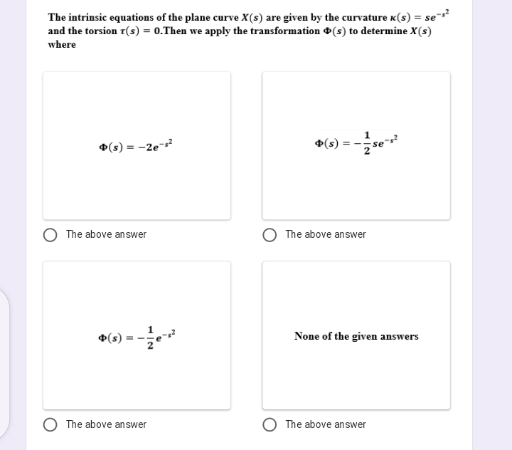 The intrinsic equations of the plane curve X(s) are given by the curvature K(s) = se*
and the torsion r(s) = 0.Then we apply the transformation (s) to determine X(s)
where
1
*(s) = -2e
(s)
= -
se
The above answer
The above answer
1
+(s)
None of the given answers
The above answer
The above answer
