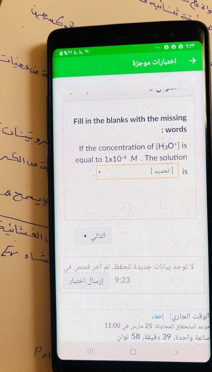 تناپ
واة كا
كسعيا
こ。
O O 1:Yr
%TY . I,
منعميات
->
اختبارات موجزة
Fill in the blanks with the missing
: words
برو ناب
If the concentration of [H30+] is
= من الكر
equal to 1x10-4 M.The solution
is تحدید
ويسح ل
ا القساند
التالي
Er
اء
لا توجد بيانات جديدة ل لحفظ. تم آخر فحص في
9:23
إرسال اختبار
الوقت الجاري: إخفاء
موعد استحقاق المحاولة: 25 مارس في
11:00
ساعة واحدة, 39 دقيقة, 58 ثوان
P
