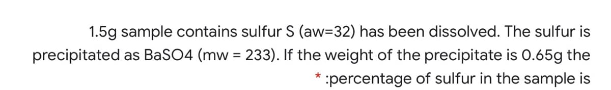 1.5g sample contains sulfur S (aw=32) has been dissolved. The sulfur is
precipitated as BaSO4 (mw = 233). If the weight of the precipitate is 0.65g the
percentage of sulfur in the sample is
