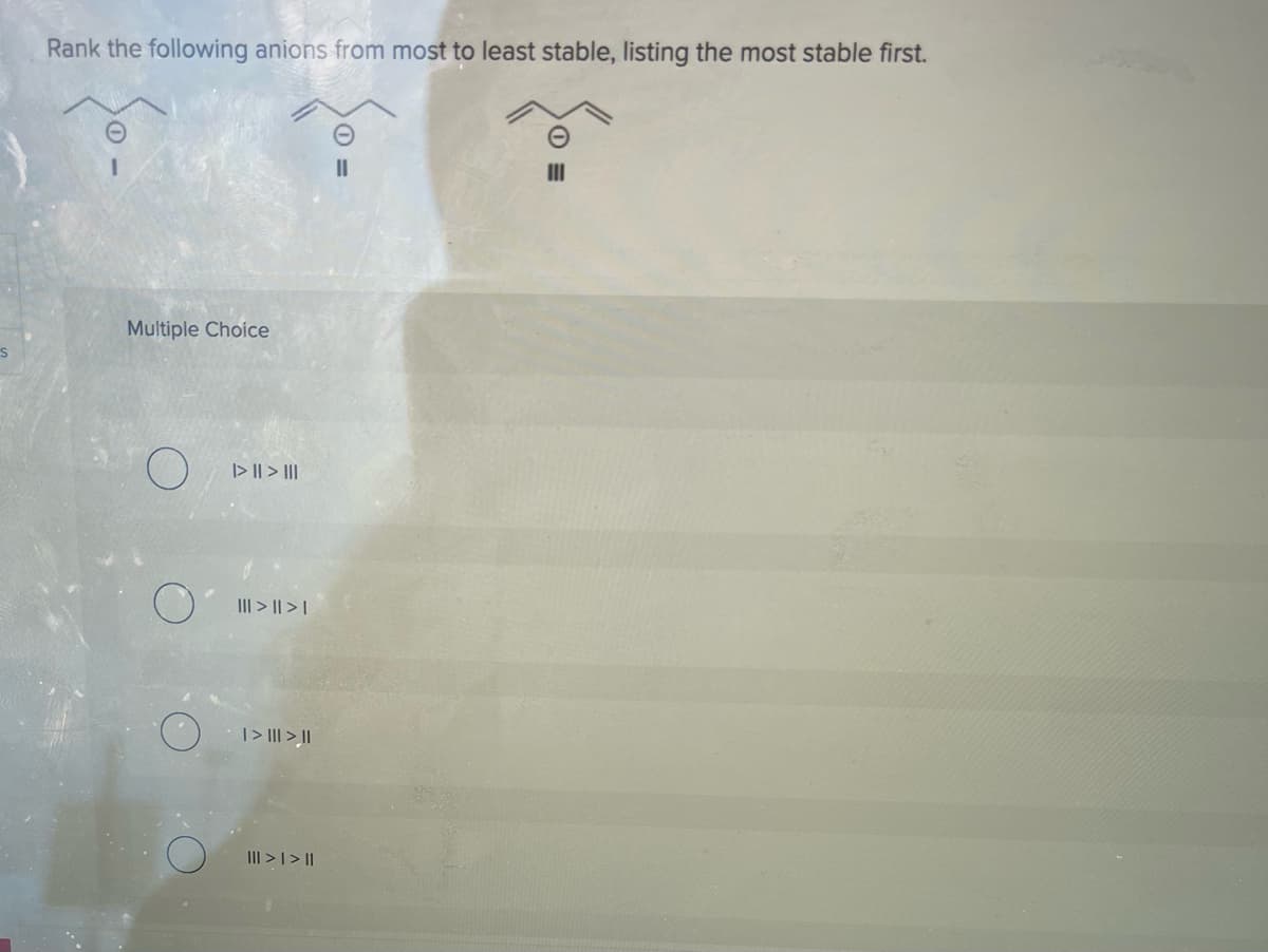 S
Rank the following anions from most to least stable, listing the most stable first.
Multiple Choice
|> || > |||
||| > || > |
| > ||| > ||
||| > | > ||
0 =
III