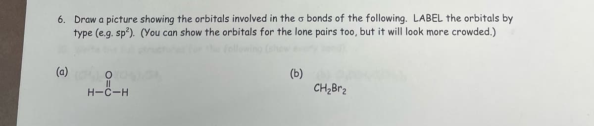 6. Draw a picture showing the orbitals involved in the o bonds of the following. LABEL the orbitals by
type (e.g. sp²). (You can show the orbitals for the lone pairs too, but it will look more crowded.)
(a)
O
H-C-H
(b)
CH₂Br₂