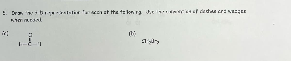 5. Draw the 3-D representation for each of the following. Use the convention of dashes and wedges
when needed.
(a)
O
||
H-C-H
(b)
CH₂Br₂