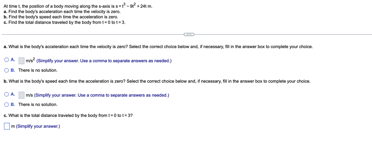 At time t, the position of a body moving along the s-axis is s = t³ - 9t² + 24 m.
a. Find the body's acceleration each time the velocity is zero.
b. Find the body's speed each time the acceleration is zero.
c. Find the total distance traveled by the body from t = 0 to t = 3.
a. What is the body's acceleration each time the velocity is zero? Select the correct choice below and, if necessary, fill in the answer box to complete your choice.
OA. m/s² (Simplify your answer. Use a comma to separate answers as needed.)
B. There is no solution.
b. What is the body's speed each time the acceleration is zero? Select the correct choice below and, if necessary, fill in the answer box to complete your choice.
A. m/s (Simplify your answer. Use a comma to separate answers as needed.)
B. There is no solution.
c. What is the total distance traveled by the body from t = 0 to t = 3?
m (Simplify your answer.)