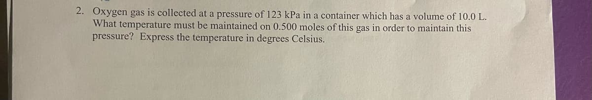 2. Oxygen gas is collected at a pressure of 123 kPa in a container which has a volume of 10.0 L.
What temperature must be maintained on 0.500 moles of this gas in order to maintain this
pressure? Express the temperature in degrees Celsius.