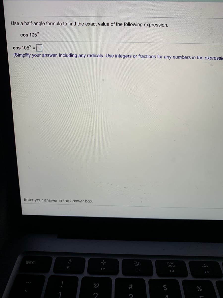 Use a half-angle formula to find the exact value of the following expression.
Cos 105°
cos 105° =
(Simplify your answer, including any radicals. Use integers or fractions for any numbers in the expressic
Enter your answer in the answer box.
esc
D00
000
F1
F2
F3
E4
F5
@
2$
