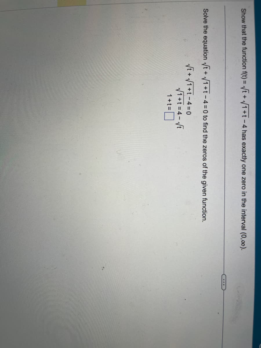 **Problem Statement:**

Show that the function \( f(t) = \sqrt{t} + \sqrt{1+t} - 4 \) has exactly one zero in the interval \((0, \infty)\).

**Solution:**

Solve the equation:

\[
\sqrt{t} + \sqrt{1+t} - 4 = 0
\]

to find the zeros of the given function.

Rearranging the equation, we get:

\[
\sqrt{t} + \sqrt{1+t} = 4
\]

Let \( x = \sqrt{t} \), then \( t = x^2 \).

Substitute back into the equation:

\[
x + \sqrt{1+x^2} = 4
\]

Solving for \( x \), we further simplify:

\[
\sqrt{1+x^2} = 4 - x
\]

Squaring both sides, we obtain:

\[
1 + x^2 = (4-x)^2
\]

This equation can be solved for \( x \) to find the zero of the function in the given interval.