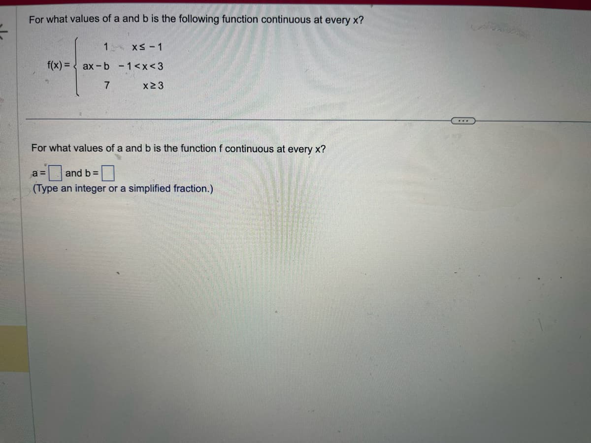 For what values of a and b is the following function continuous at every x?
1
x≤-1
f(x) = ax-b - 1<x<3
7
x≥3
For what values of a and b is the function f continuous at every x?
a =
and b =
(Type an integer or a simplified fraction.)
...