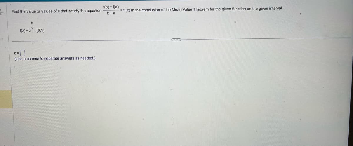 V
Find the value or values of c that satisfy the equation
9
f(x)=x²; [0,1]
(Use a comma to separate answers as needed.)
f(b)-f(a)
b-a
= f'(c) in the conclusion of the Mean Value Theorem for the given function on the given interval.
...