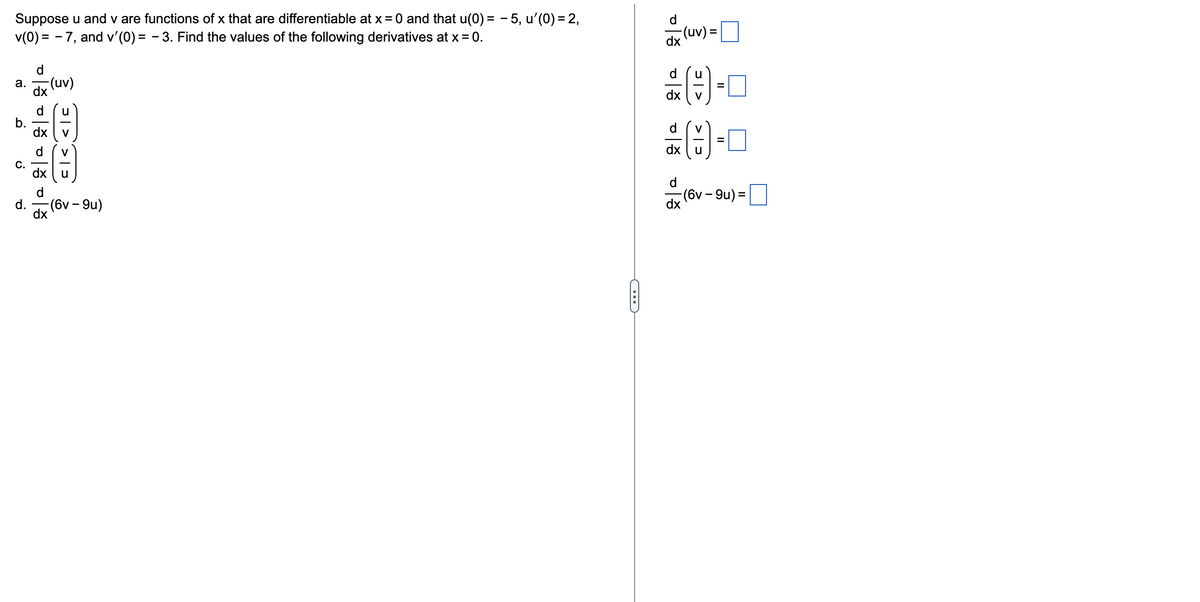 Suppose u and v are functions of x that are differentiable at x = 0 and that u(0) = − 5, u'(0) = 2,
v(0) = − 7, and v'(0) = – 3. Find the values of the following derivatives at x = 0.
a.
b.
C.
d.
d
dx
d
dx
d
(uv)
u_vv_u
- (6v-9u)
-
이승 이승 이승 이승
-(uv) =
dx
==
븞(은) =
dx
u_v
dx
(는) ==
- (6v–9u) =