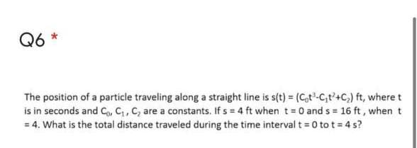 Q6 *
The position of a particle traveling along a straight line is s(t) = (C,t-C,t'+C,) ft, where t
is in seconds and C,, C, C, are a constants. If s = 4 ft when t= 0 and s = 16 ft, when t
= 4. What is the total distance traveled during the time interval t 0 to t = 4 s?
