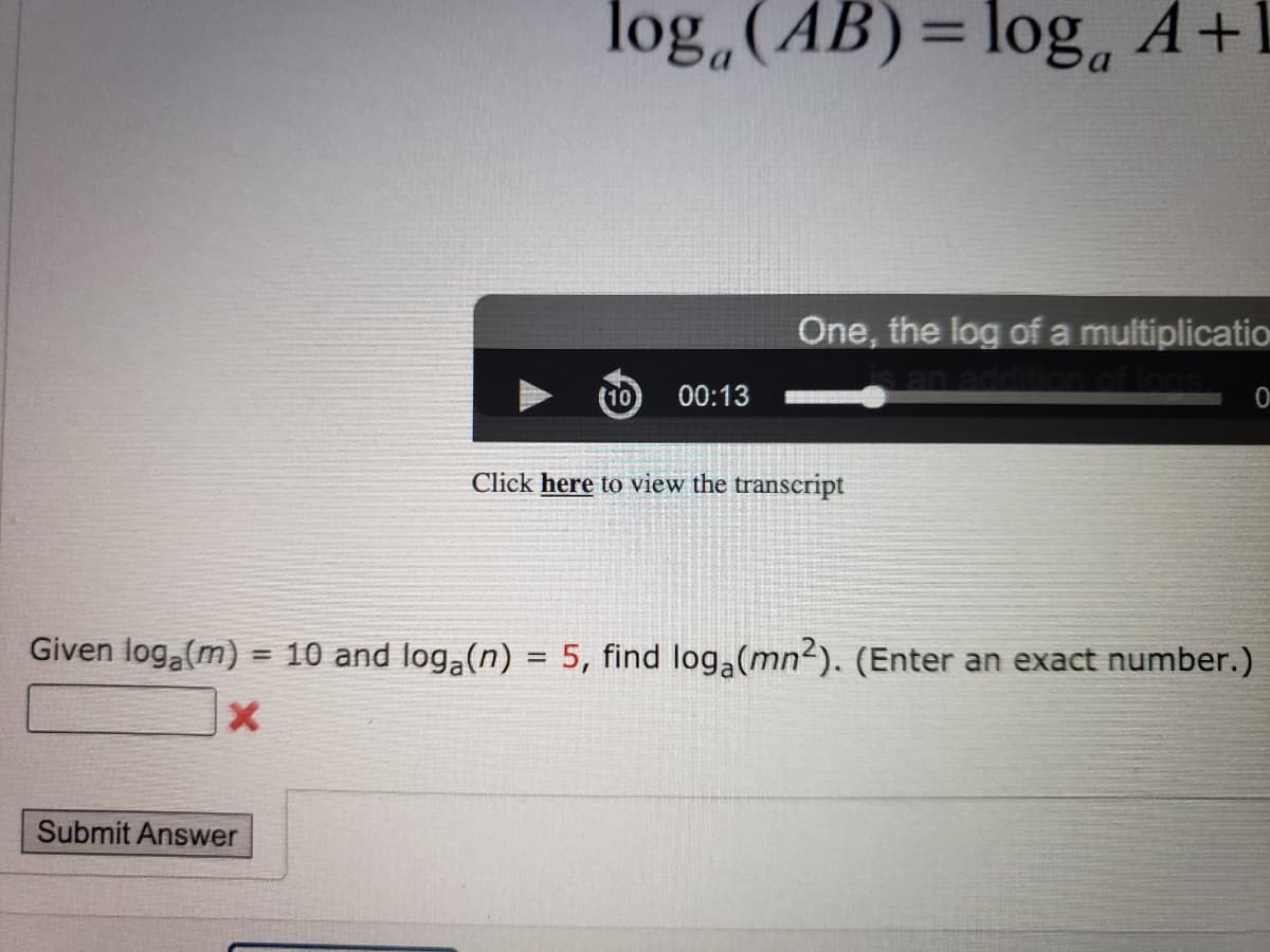 log,(AB)= loga
%3D
One, the log of a multiplicatio
an addi
00:13
Click here to view the transcript
Given log (m) = 10 and log,(n) = 5, find log (mn2). (Enter an exact number.)
Submit Answer
