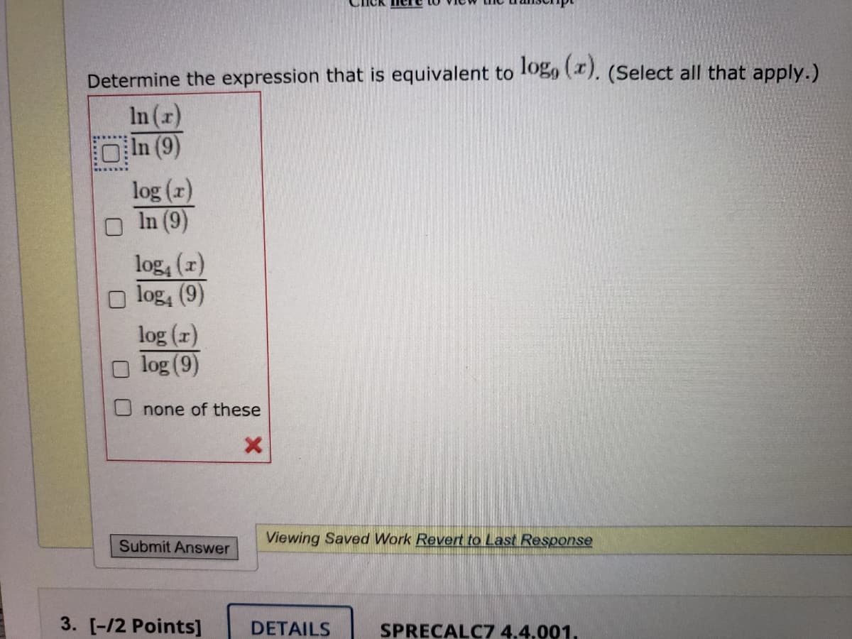 Determine the expression that is equivalent to 1ogo (). (Select all that apply.)
In (r)
OIn (9)
log (1)
In (9)
log, (z)
O log, (9)
log (r)
log (9)
none of these
Viewing Saved Work Revert to Last Response
Submit Answer
3. [-/2 Points]
DETAILS
SPRECALC7 4,4,001,
