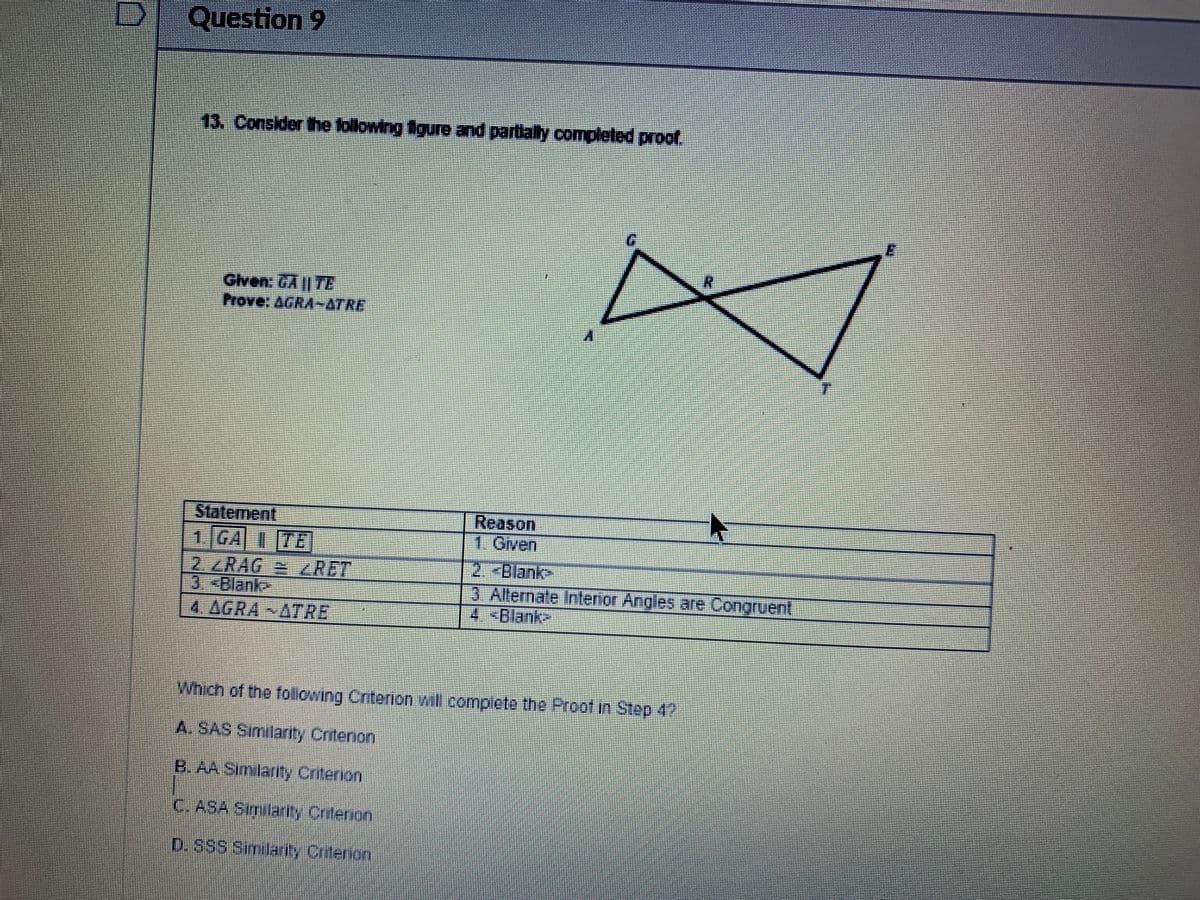 Question 9
13. Consider the following igure and partially completed proof.
Given. GA || 7E
| Statement
1. GA I7E
2./RAG= RET
3.-Blanke
4 AGRA ATRE
Reason
1. Given
2. -Blank>
3 Allernale Inflenior Angles are Congruent
4 <Blank
Which of the following Criterion wall compicte the Proof in Step 4?
A. SAS Similarity Cntenon
B. AA Simlarity Critenion
C. ASA Similarty Cntenon
D.SSS Smilarity Criterion
