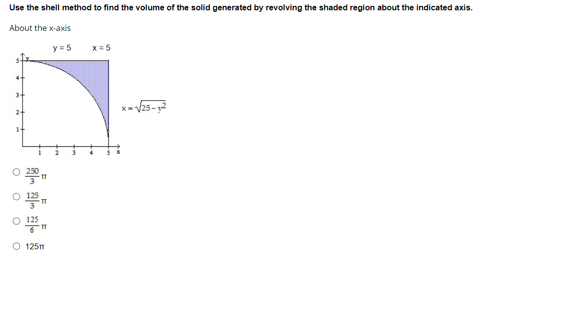 Use the shell method to find the volume of the solid generated by revolving the shaded region about the indicated axis.
About the x-axis
y = 5
x = 5
4-
3.
x =V25 - 2
2
250
TT
125
O 125TT
