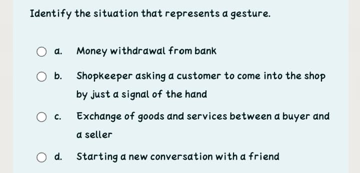 Identify the situation that represents a gesture.
d.
Money withdrawal from bank
O b.
Shopkeeper asking a customer to come into the shop
by just a signal of the hand
с.
Exchange of goods and services between a buyer and
a seller
O d.
Starting a new conversation with a friend
