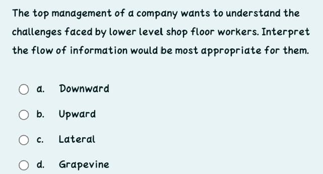 The top management of a company wants to understand the
challenges faced by lower level shop floor workers. Interpret
the flow of information would be most appropriate for them.
d.
Downward
Ob.
Upward
C.
Lateral
d.
Grapevine
