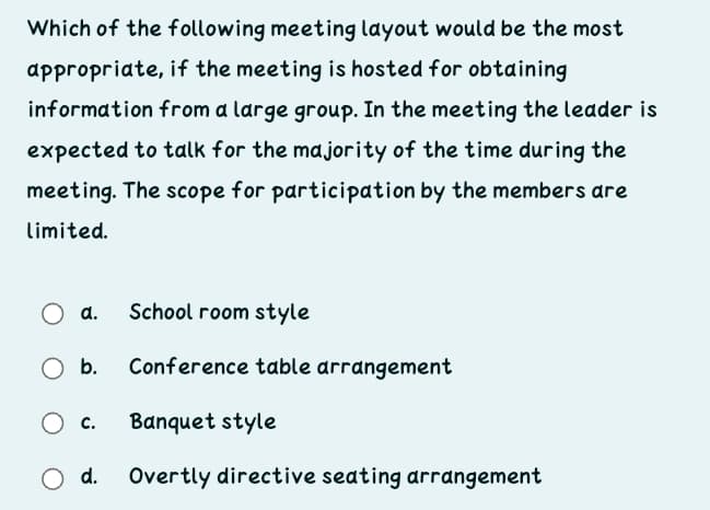 Which of the following meeting layout would be the most
appropriate, if the meeting is hosted for obtaining
information from a large group. In the meeting the leader is
expected to talk for the majority of the time during the
meeting. The scope for participation by the members are
limited.
a.
School room style
b.
Conference table arrangement
c.
Banquet style
d.
Overtly directive seating arrangement
