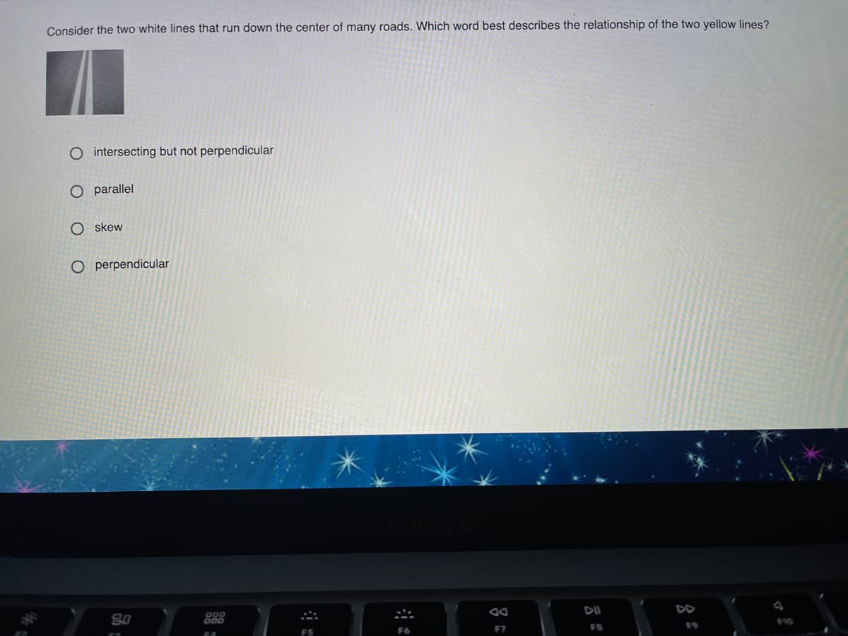 Consider the two white lines that run down the center of many roads. Which word best describes the relationship of the two yellow lines?
O intersecting but not perpendicular
O parallel
O skew
O perpendicular
80
DII
DD
F7
F8
F9
