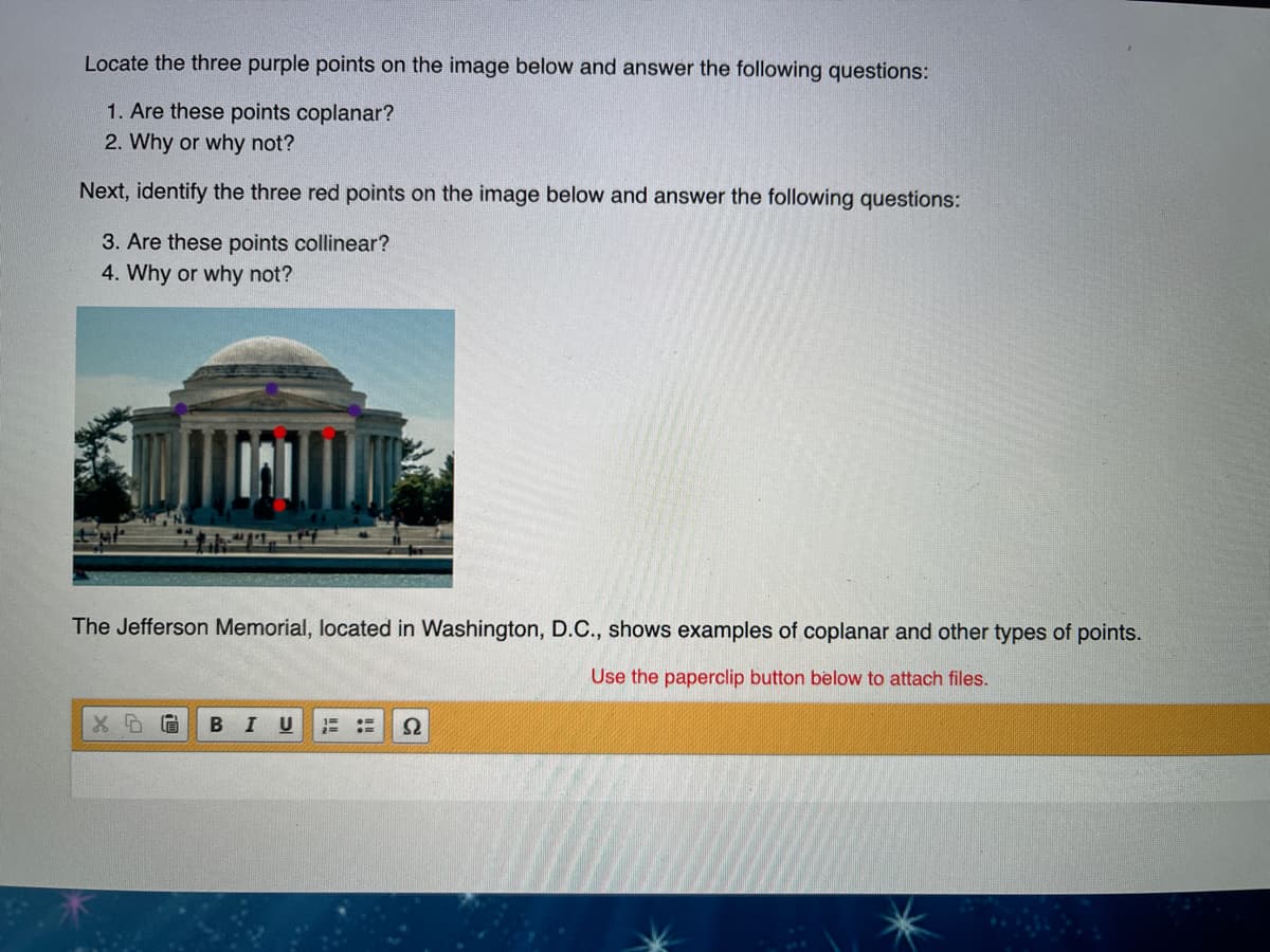 **Educational Exercise: Understanding Coplanar and Collinear Points**

Examine the image of the Jefferson Memorial below and answer the following questions:

1. **Locate the three purple points on the image. Answer these questions:**
   - Are these points coplanar?
   - Why or why not?

2. **Next, identify the three red points on the image. Answer these questions:**
   - Are these points collinear?
   - Why or why not?

**Diagram Explanation:**
- **Purple Points**: Placed on the dome of the Jefferson Memorial. Determine if they lie on the same plane.
- **Red Points**: Positioned on the front columns of the memorial. Evaluate if they are in a straight line.

The Jefferson Memorial, located in Washington, D.C., provides visual examples of coplanar and collinear points to enhance your understanding.

**Note**: The diagram illustrates a real-world example to contextualize geometric principles.