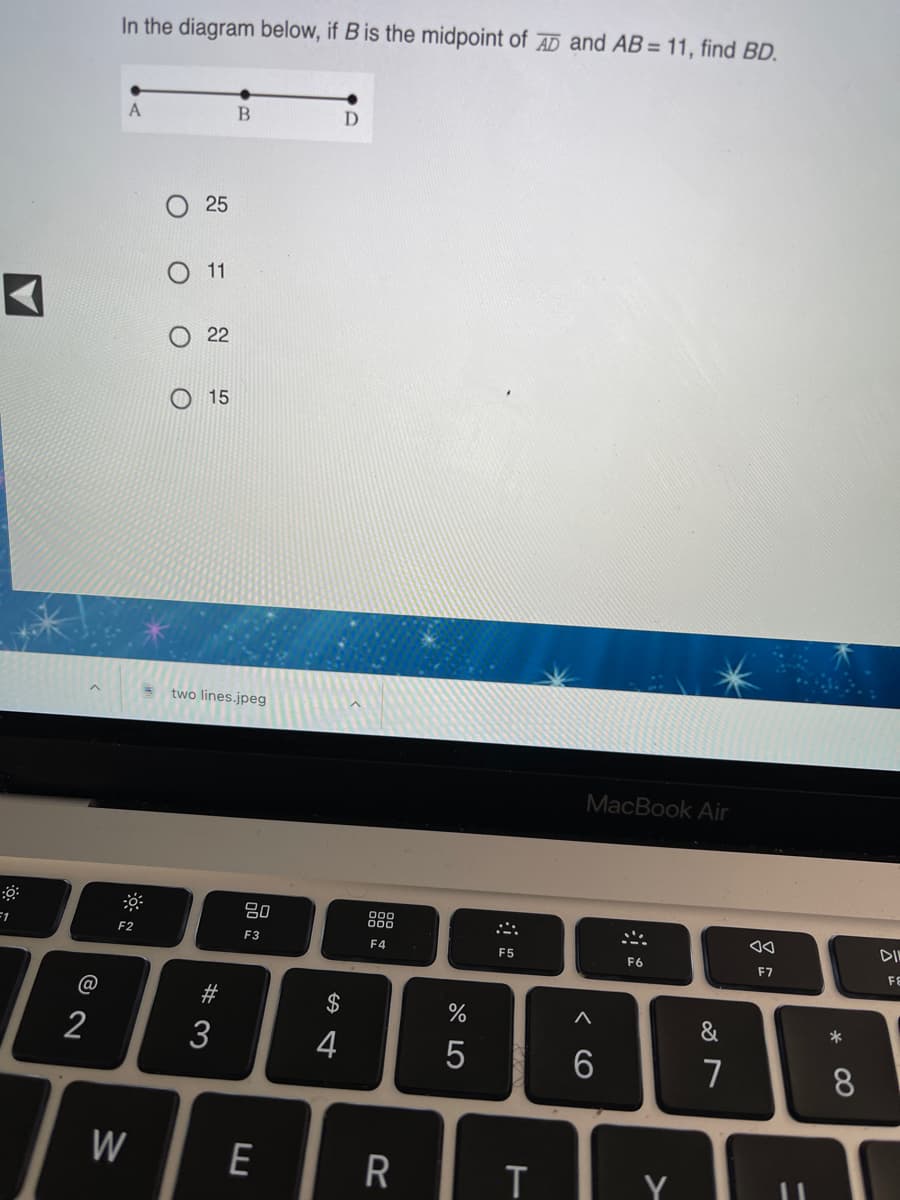 In the diagram below, if B is the midpoint of AD and AB= 11, find BD.
25
11
22
15
two lines.jpeg
MacBook Air
80
DIN
=1
F2
F3
F4
F5
F6
F7
FE
#
2$
&
2
3
4
5
7
W
Y
* 00
< CO
O
