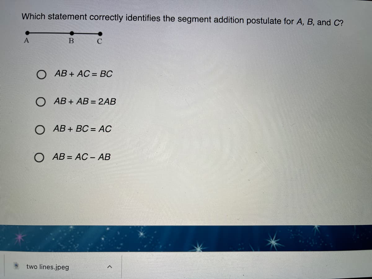 Which statement correctly identifies the segment addition postulate for A, B, and C?
O AB + AC = BC
%3D
O AB + AB = 2AB
O AB + BC = AC
O AB = AC - AB
two lines.jpeg
