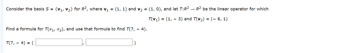 Consider the basis S = {v1, v2} for R2, where vi = (1, 1) and v2 = (1, 0), and let T:R² → R2 be the linear operator for which
T(v1) = (1, – 3) and T(v2) = (- 6, 1)
Find a formula for T(x1, X2), and use that formula to find T(7, – 4).
T(7, – 4) = (
