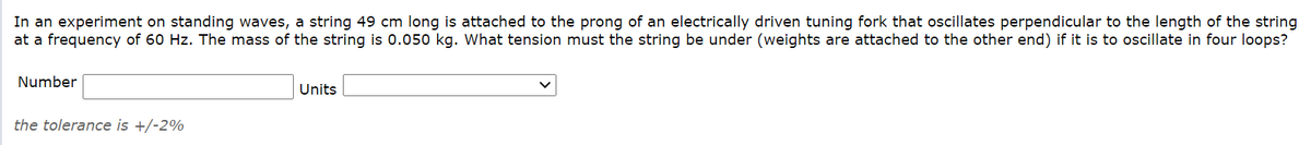 In an experiment on standing waves, a string 49 cm long is attached to the prong of an electrically driven tuning fork that oscillates perpendicular to the length of the string
at a frequency of 60 Hz. The mass of the string is 0.050 kg. What tension must the string be under (weights are attached to the other end) if it is to oscillate in four loops?
Number
Units
the tolerance is +/-2%
