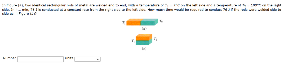 In Figure (a), two identical rectangular rods of metal are welded end to end, with a temperature of T1 = 7°C on the left side and a temperature of T2 = 109°C on the right
side. In 4.1 min, 76 J is conducted at a constant rate from the right side to the left side. How much time would be required to conduct 76 J if the rods were welded side to
side as in Figure (b)?
T
(a)
T2
(b)
Number
Units
