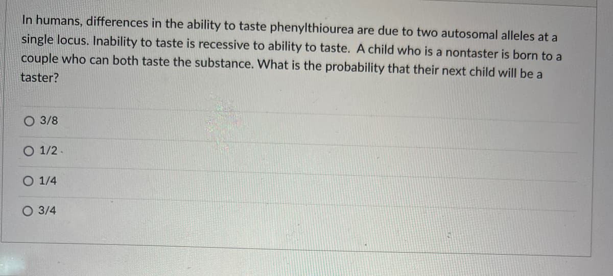 In humans, differences in the ability to taste phenylthiourea are due to two autosomal alleles at a
single locus. Inability to taste is recessive to ability to taste. A child who is a nontaster is born to a
couple who can both taste the substance. What is the probability that their next child will be a
taster?
O 3/8
O 1/2-
O 1/4
O 3/4