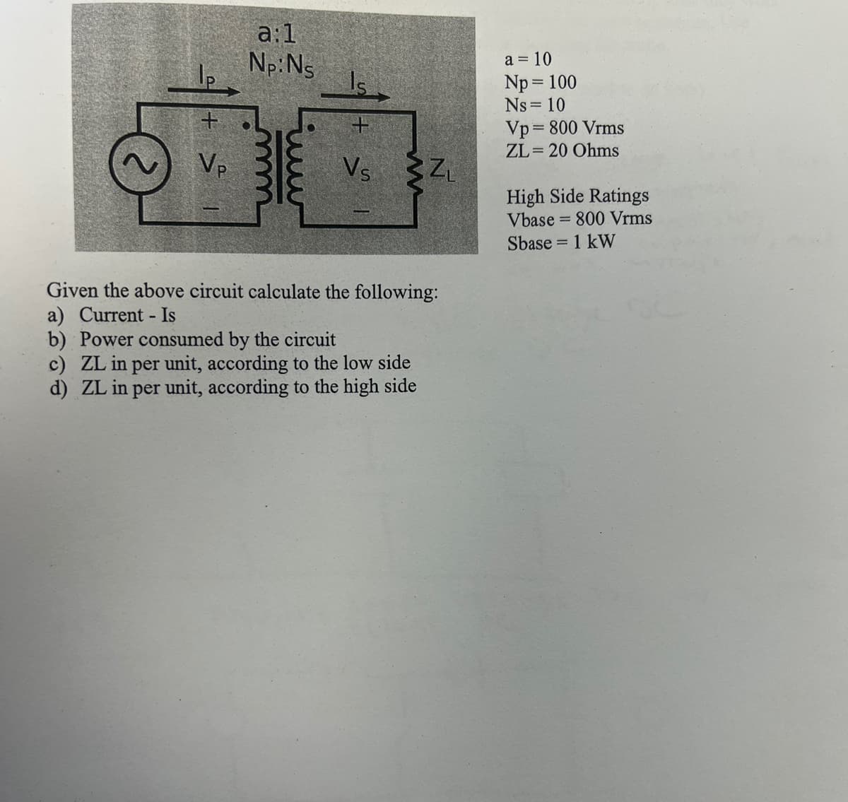 +
Vp
a:1
Np: Ns
Vs
ZL
Given the above circuit calculate the following:
a) Current - Is
b) Power consumed by the circuit
c) ZL in per unit, according to the low side
d) ZL in per unit, according to the high side
a = 10
Np = 100
Ns = 10
Vp=800 Vrms
ZL= 20 Ohms
High Side Ratings
Vbase = 800 Vrms
Sbase = 1 kW