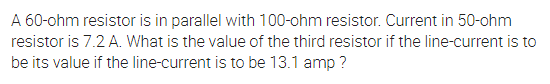 A 60-ohm resistor is in parallel with 100-ohm resistor. Current in 50-ohm
resistor is 7.2 A. What is the value of the third resistor if the line-current is to
be its value if the line-current is to be 13.1 amp ?
