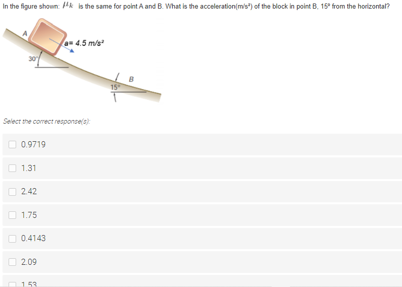 In the figure shown: Hk is the same for point A and B. What is the acceleration(m/s*) of the block in point B, 15° from the horizontal?
a= 4.5 m/s?
30
15°
Select the correct response(s):
0.9719
1.31
2.42
1.75
0.4143
2.09
O 153
