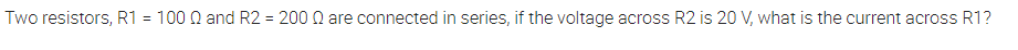 Two resistors, R1 = 100 0 and R2 = 200 Q are connected in series, if the voltage across R2 is 20 V, what is the current across R1?
