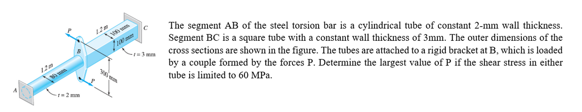 1.2 m
100 mm
The segment AB of the steel torsion bar is a cylindrical tube of constant 2-mm wall thickness.
Segment BC is a square tube with a constant wall thickness of 3mm. The outer dimensions of the
cross sections are shown in the figure. The tubes are attached to a rigid bracket at B, which is loaded
by a couple formed by the forces P. Determine the largest value of P if the shear stress in either
tube is limited to 60 MPa.
f100 mm
-1 = 3 mm
1.2m
80 mm
300 mm
t= 2 mm
