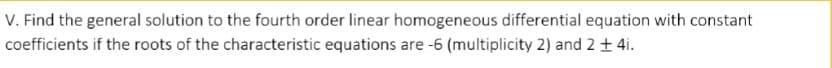 V. Find the general solution to the fourth order linear homogeneous differential equation with constant
coefficients if the roots of the characteristic equations are -6 (multiplicity 2) and 2 + 4i.
