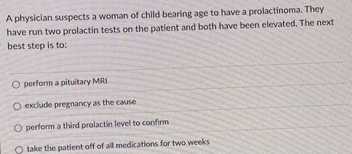 ### Diagnostic Approach for Suspected Prolactinoma in Women of Childbearing Age

A physician suspects a woman of childbearing age to have a prolactinoma. They have conducted two prolactin tests on the patient and both have returned elevated levels. The next best step is to:

- Perform a pituitary MRI
- Exclude pregnancy as the cause
- Perform a third prolactin level to confirm
- Take the patient off of all medications for two weeks

**Explanation:**
When prolactin levels are elevated, it is important to determine the cause, which can include prolactinoma (a benign pituitary tumor that produces prolactin), pregnancy, or other conditions. The next steps should be carefully considered to ensure accurate diagnosis and appropriate treatment. 

In this context, the physician must decide whether to proceed with imaging, rule out other potential causes, recheck hormone levels, or modify the patient's medication regimen. Each option provides a different approach to narrowing down the diagnosis and guiding subsequent management.