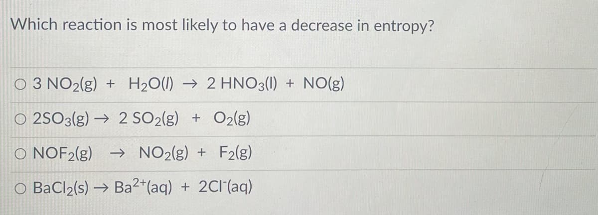 Which reaction is most likely to have a decrease in entropy?
O 3 NO2(g) + H20(1) → 2 HNO3(1) + NO(g)
O 2SO3(g) → 2 SO2(g) + O2lg)
O NOF2(g) → NO2(g) + F2(g)
O BaCl2(s) → Ba2*(aq) + 2Cl (aq)
